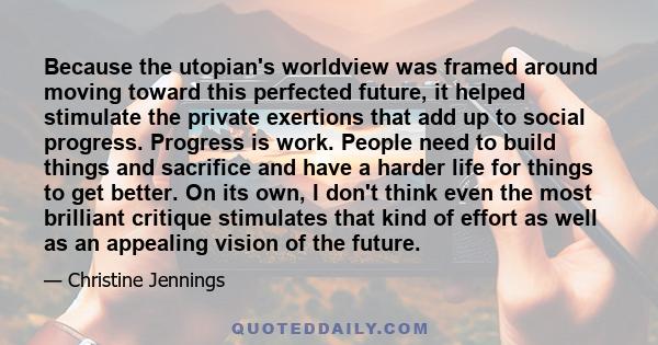 Because the utopian's worldview was framed around moving toward this perfected future, it helped stimulate the private exertions that add up to social progress. Progress is work. People need to build things and