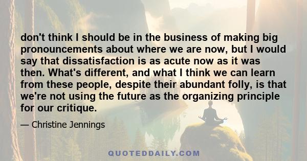 don't think I should be in the business of making big pronouncements about where we are now, but I would say that dissatisfaction is as acute now as it was then. What's different, and what I think we can learn from