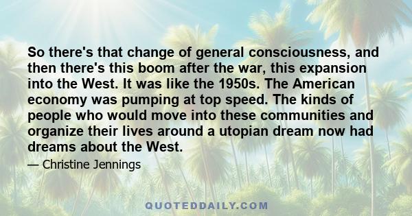 So there's that change of general consciousness, and then there's this boom after the war, this expansion into the West. It was like the 1950s. The American economy was pumping at top speed. The kinds of people who