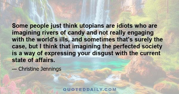 Some people just think utopians are idiots who are imagining rivers of candy and not really engaging with the world's ills, and sometimes that's surely the case, but I think that imagining the perfected society is a way 