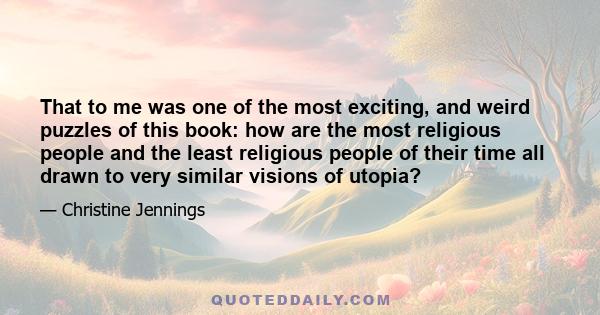 That to me was one of the most exciting, and weird puzzles of this book: how are the most religious people and the least religious people of their time all drawn to very similar visions of utopia?