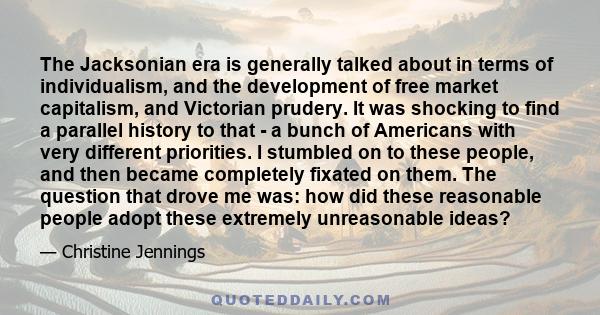 The Jacksonian era is generally talked about in terms of individualism, and the development of free market capitalism, and Victorian prudery. It was shocking to find a parallel history to that - a bunch of Americans