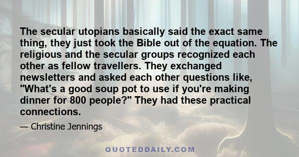 The secular utopians basically said the exact same thing, they just took the Bible out of the equation. The religious and the secular groups recognized each other as fellow travellers. They exchanged newsletters and