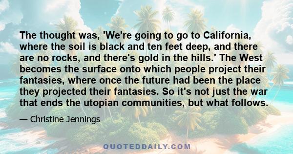 The thought was, 'We're going to go to California, where the soil is black and ten feet deep, and there are no rocks, and there's gold in the hills.' The West becomes the surface onto which people project their