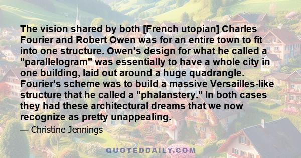 The vision shared by both [French utopian] Charles Fourier and Robert Owen was for an entire town to fit into one structure. Owen's design for what he called a parallelogram was essentially to have a whole city in one