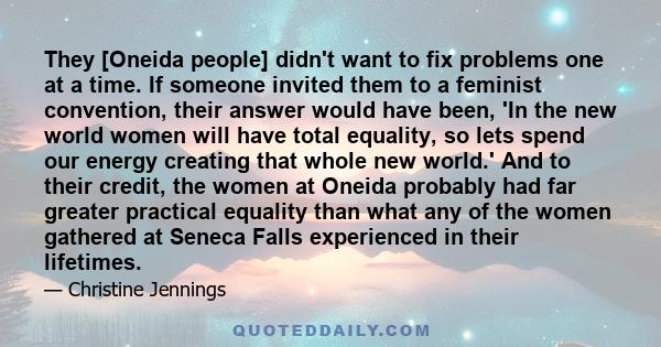 They [Oneida people] didn't want to fix problems one at a time. If someone invited them to a feminist convention, their answer would have been, 'In the new world women will have total equality, so lets spend our energy