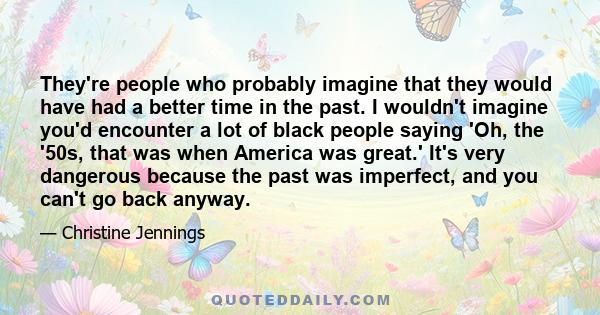 They're people who probably imagine that they would have had a better time in the past. I wouldn't imagine you'd encounter a lot of black people saying 'Oh, the '50s, that was when America was great.' It's very