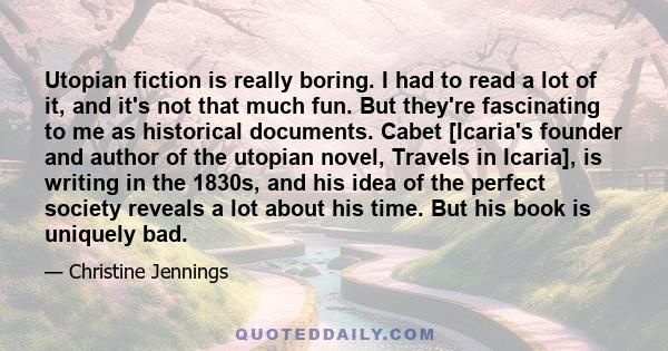 Utopian fiction is really boring. I had to read a lot of it, and it's not that much fun. But they're fascinating to me as historical documents. Cabet [Icaria's founder and author of the utopian novel, Travels in