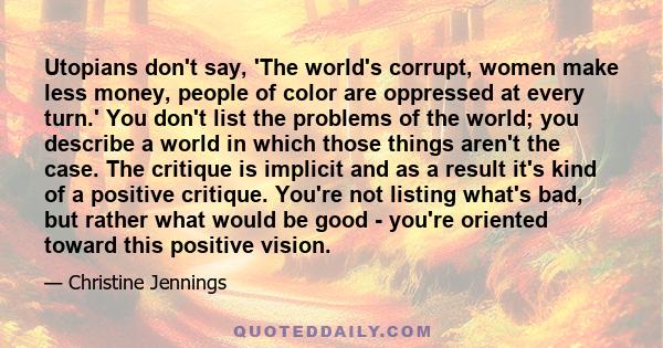 Utopians don't say, 'The world's corrupt, women make less money, people of color are oppressed at every turn.' You don't list the problems of the world; you describe a world in which those things aren't the case. The