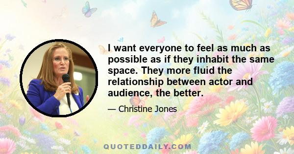 I want everyone to feel as much as possible as if they inhabit the same space. They more fluid the relationship between actor and audience, the better.