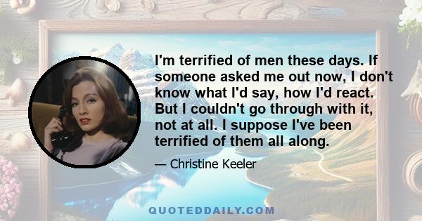 I'm terrified of men these days. If someone asked me out now, I don't know what I'd say, how I'd react. But I couldn't go through with it, not at all. I suppose I've been terrified of them all along.