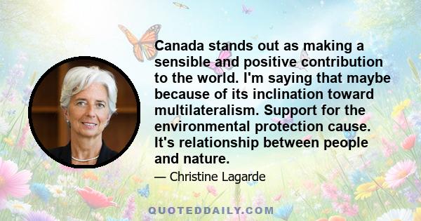 Canada stands out as making a sensible and positive contribution to the world. I'm saying that maybe because of its inclination toward multilateralism. Support for the environmental protection cause. It's relationship