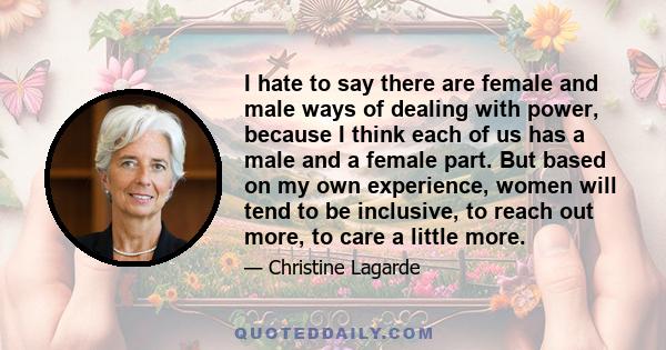 I hate to say there are female and male ways of dealing with power, because I think each of us has a male and a female part. But based on my own experience, women will tend to be inclusive, to reach out more, to care a