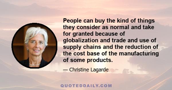 People can buy the kind of things they consider as normal and take for granted because of globalization and trade and use of supply chains and the reduction of the cost base of the manufacturing of some products.