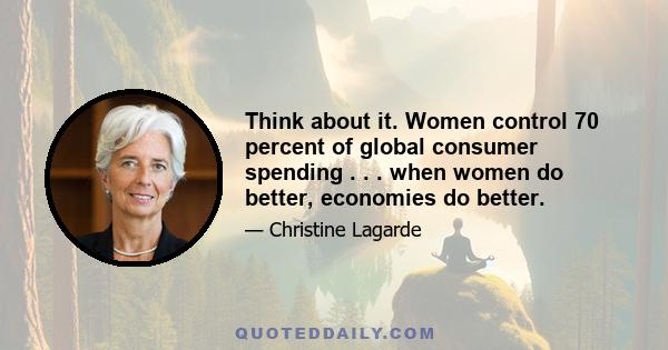 Think about it. Women control 70 percent of global consumer spending . . . when women do better, economies do better.