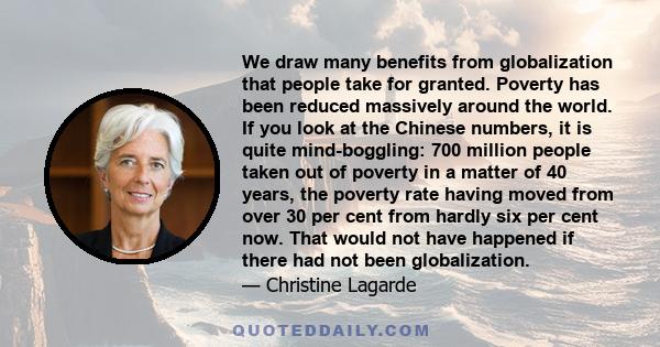 We draw many benefits from globalization that people take for granted. Poverty has been reduced massively around the world. If you look at the Chinese numbers, it is quite mind-boggling: 700 million people taken out of