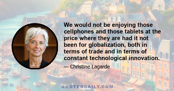 We would not be enjoying those cellphones and those tablets at the price where they are had it not been for globalization, both in terms of trade and in terms of constant technological innovation.