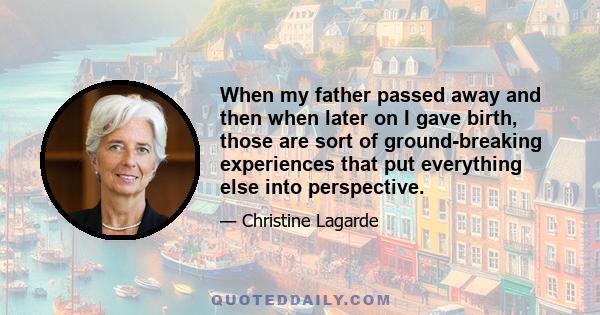 When my father passed away and then when later on I gave birth, those are sort of ground-breaking experiences that put everything else into perspective.