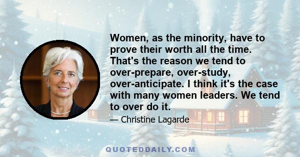 Women, as the minority, have to prove their worth all the time. That's the reason we tend to over-prepare, over-study, over-anticipate. I think it's the case with many women leaders. We tend to over do it.