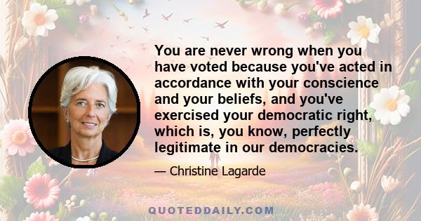 You are never wrong when you have voted because you've acted in accordance with your conscience and your beliefs, and you've exercised your democratic right, which is, you know, perfectly legitimate in our democracies.