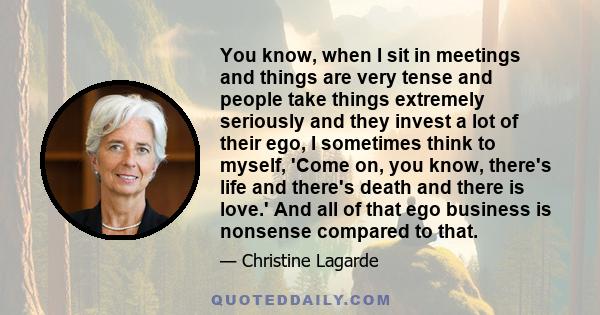 You know, when I sit in meetings and things are very tense and people take things extremely seriously and they invest a lot of their ego, I sometimes think to myself, 'Come on, you know, there's life and there's death