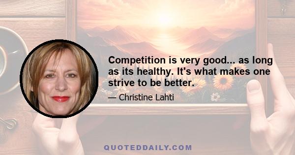 Competition is very good... as long as its healthy. It's what makes one strive to be better.