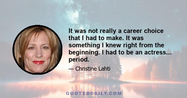 It was not really a career choice that I had to make. It was something I knew right from the beginning. I had to be an actress... period.