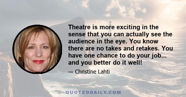 Theatre is more exciting in the sense that you can actually see the audience in the eye. You know there are no takes and retakes. You have one chance to do your job... and you better do it well!