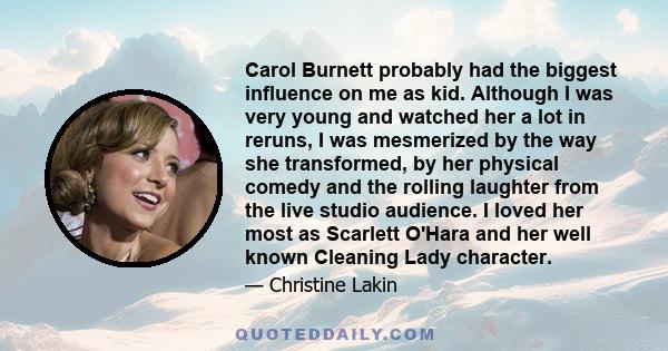 Carol Burnett probably had the biggest influence on me as kid. Although I was very young and watched her a lot in reruns, I was mesmerized by the way she transformed, by her physical comedy and the rolling laughter from 