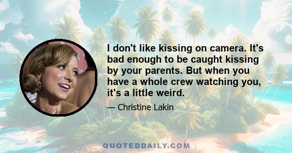 I don't like kissing on camera. It's bad enough to be caught kissing by your parents. But when you have a whole crew watching you, it's a little weird.