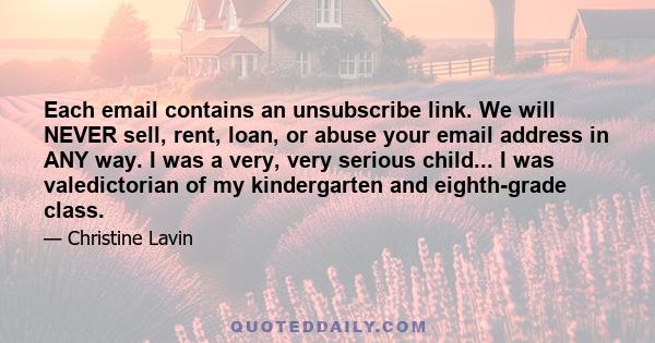 Each email contains an unsubscribe link. We will NEVER sell, rent, loan, or abuse your email address in ANY way. I was a very, very serious child... I was valedictorian of my kindergarten and eighth-grade class.