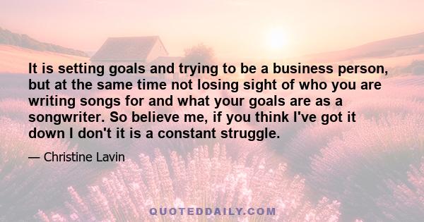 It is setting goals and trying to be a business person, but at the same time not losing sight of who you are writing songs for and what your goals are as a songwriter. So believe me, if you think I've got it down I