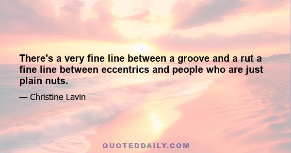 There's a very fine line between a groove and a rut a fine line between eccentrics and people who are just plain nuts.