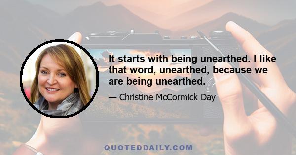 It starts with being unearthed. I like that word, unearthed, because we are being unearthed.