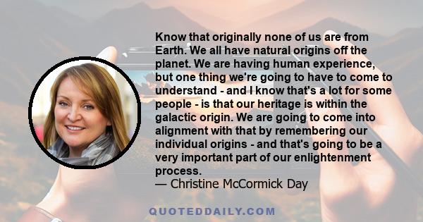 Know that originally none of us are from Earth. We all have natural origins off the planet. We are having human experience, but one thing we're going to have to come to understand - and I know that's a lot for some