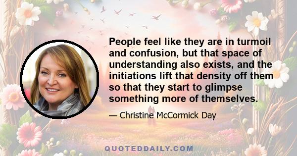 People feel like they are in turmoil and confusion, but that space of understanding also exists, and the initiations lift that density off them so that they start to glimpse something more of themselves.