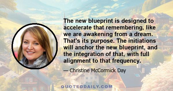 The new blueprint is designed to accelerate that remembering, like we are awakening from a dream. That's its purpose. The initiations will anchor the new blueprint, and the integration of that, with full alignment to