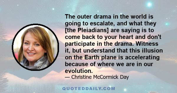 The outer drama in the world is going to escalate, and what they [the Pleiadians] are saying is to come back to your heart and don't participate in the drama. Witness it, but understand that this illusion on the Earth