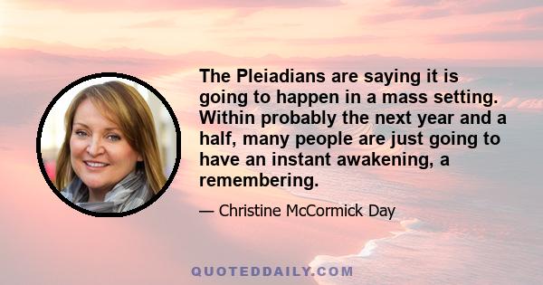 The Pleiadians are saying it is going to happen in a mass setting. Within probably the next year and a half, many people are just going to have an instant awakening, a remembering.