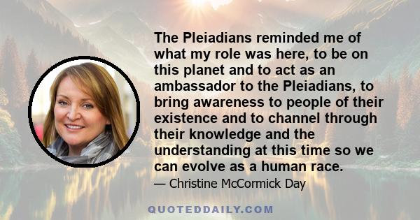 The Pleiadians reminded me of what my role was here, to be on this planet and to act as an ambassador to the Pleiadians, to bring awareness to people of their existence and to channel through their knowledge and the