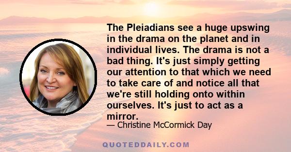 The Pleiadians see a huge upswing in the drama on the planet and in individual lives. The drama is not a bad thing. It's just simply getting our attention to that which we need to take care of and notice all that we're