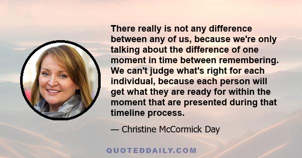 There really is not any difference between any of us, because we're only talking about the difference of one moment in time between remembering. We can't judge what's right for each individual, because each person will