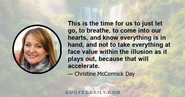 This is the time for us to just let go, to breathe, to come into our hearts, and know everything is in hand, and not to take everything at face value within the illusion as it plays out, because that will accelerate.