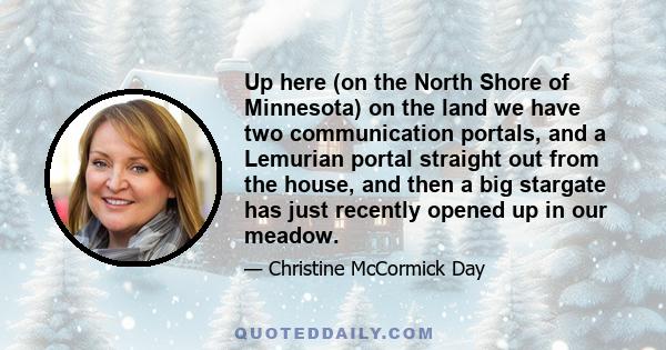 Up here (on the North Shore of Minnesota) on the land we have two communication portals, and a Lemurian portal straight out from the house, and then a big stargate has just recently opened up in our meadow.