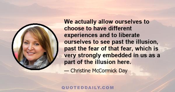 We actually allow ourselves to choose to have different experiences and to liberate ourselves to see past the illusion, past the fear of that fear, which is very strongly embedded in us as a part of the illusion here.