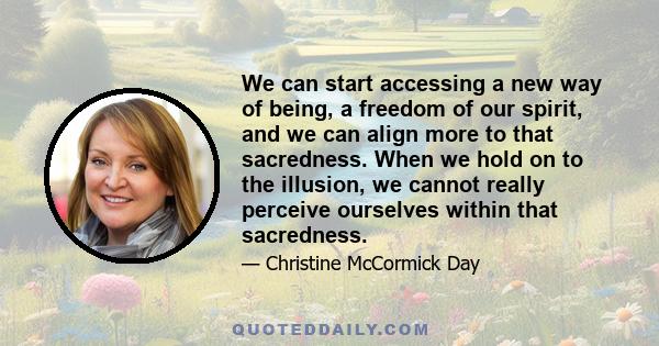 We can start accessing a new way of being, a freedom of our spirit, and we can align more to that sacredness. When we hold on to the illusion, we cannot really perceive ourselves within that sacredness.