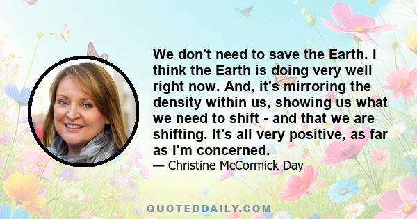 We don't need to save the Earth. I think the Earth is doing very well right now. And, it's mirroring the density within us, showing us what we need to shift - and that we are shifting. It's all very positive, as far as