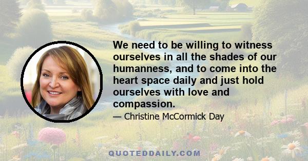 We need to be willing to witness ourselves in all the shades of our humanness, and to come into the heart space daily and just hold ourselves with love and compassion.