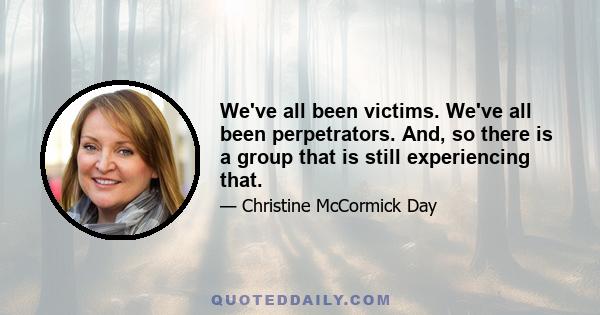 We've all been victims. We've all been perpetrators. And, so there is a group that is still experiencing that.