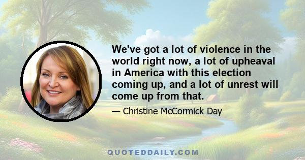 We've got a lot of violence in the world right now, a lot of upheaval in America with this election coming up, and a lot of unrest will come up from that.